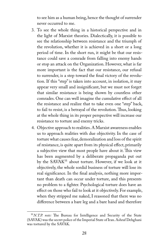 to sec him as a human being, hence the thought of surrender never occurred to me.  3. To see the whole thing in a historical perspective and in the light of Marxist theorics. Dialectically, it is possible to see the relationship between resistance and the triumph of the revolution, whether it is achieved in a short or a long period of time. In the short run, it might be that our resis- tance could save a comrade from faling into enemy hands or stop an attack on the Organization. However, what is far more important s the fact that our resistance, our refusal to surrender, s a step toward the final victory of the revolu- tion. If this “step”is taken into account, in isolation, it may appear very small and insignificant, but we must not forget that similar resistance is being shown by countless other comrades. One can well imagine the cumulative effect of all the resistance and realize that to take even one “step” back, to fail to resist,is a betrayal of the revolution. Thus, looking at the whole thing in its proper perspective vill increase our resistance to torture and enemy tricks  4. Objective approach to reaities. A Marxist awareness enables us to approach realities with due objectivity. In the case of torture what causes fear, demoralization and loss of the spirit of resistance,is quite apart from its physical effect,primarily 2 subjective view that most people have about it. This view has been augmented by a deliberate propaganda put out by the SAVAK’ about torture. However, if we look at it objectively, the whole sordid business of torture will lose its real significance. In the final analysis, nothing more impor- tant than death can oceur under torture, and this presents no problem to a fighter. Psychological torture does have an effect on those who fail to look at it objectively. For example, when they stripped me naked, I reasoned that there was no difference between a bare leg and a bare hand and therefore  PNTE note: The Bureau for Tnteligence and Security of the State (SAVAK) was thesecret police of the Imperial tate of ran. Ashraf Dehghani was tortured by the SAVAK  28 